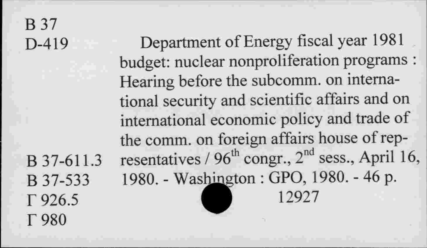 ﻿B 37
D-419
B 37-611.3
B 37-533 r 926.5 r 980
Department of Energy fiscal year 1981 budget: nuclear nonproliferation programs : Hearing before the subcomm, on international security and scientific affairs and on international economic policy and trade of the comm, on foreign affairs house of representatives / 96th congr., 2nd sess., April 16,
1980. - Washington : GPO, 1980. - 46 p.
A 12927